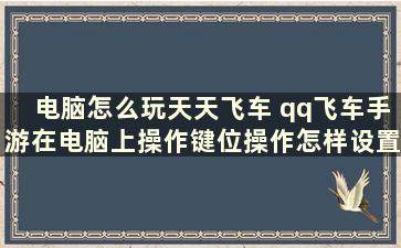 电脑怎么玩天天飞车 qq飞车手游在电脑上操作键位操作怎样设置